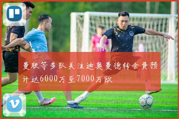 曼联等多队关注迪奥曼德转会费预计达6000万至7000万欧