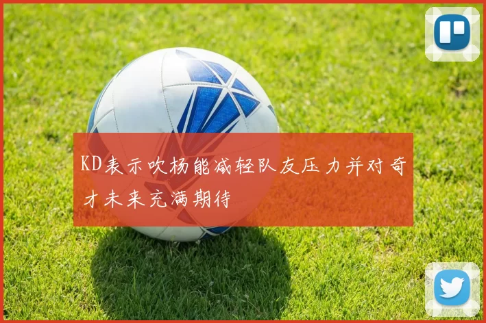 KD表示吹杨能减轻队友压力并对奇才未来充满期待