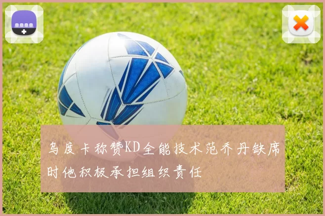 乌度卡称赞KD全能技术范乔丹缺席时他积极承担组织责任