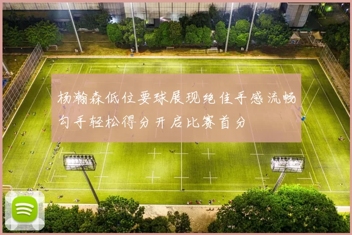 杨瀚森低位要球展现绝佳手感流畅勾手轻松得分开启比赛首分
