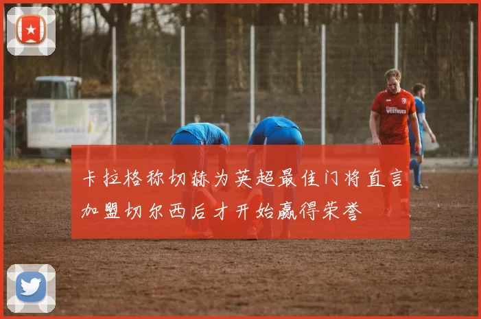 卡拉格称切赫为英超最佳门将直言加盟切尔西后才开始赢得荣誉