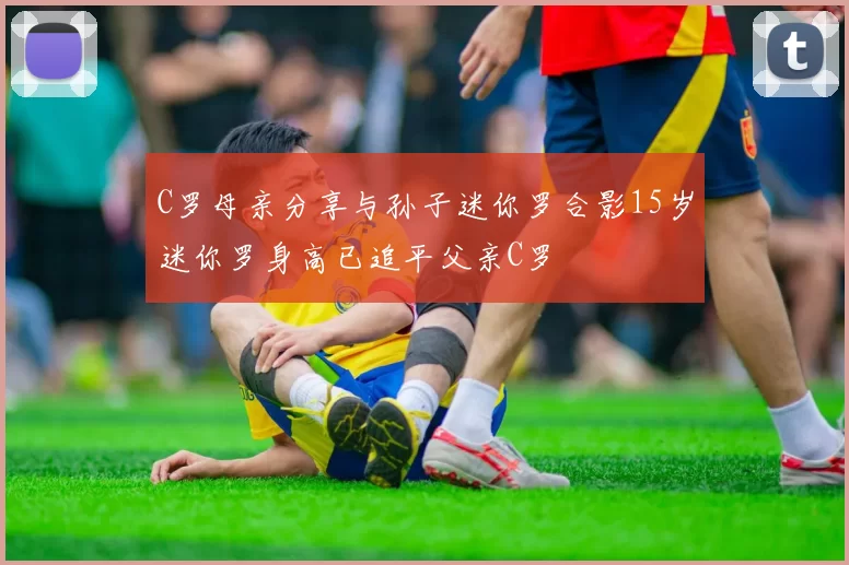 C罗母亲分享与孙子迷你罗合影15岁迷你罗身高已追平父亲C罗