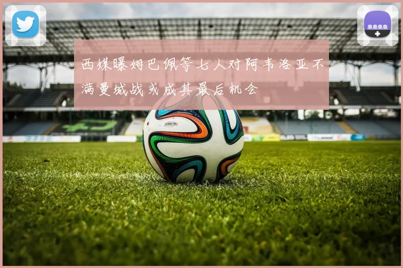 西媒曝姆巴佩等七人对阿韦洛亚不满曼城战或成其最后机会