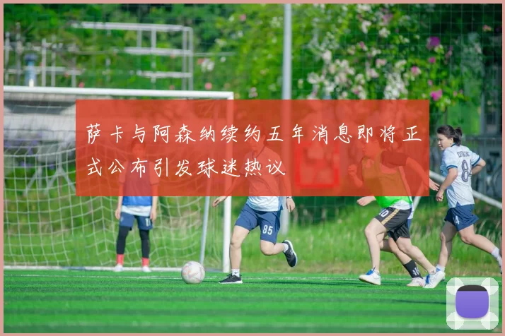 萨卡与阿森纳续约五年消息即将正式公布引发球迷热议