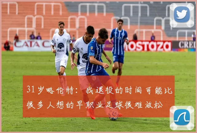 31岁略伦特：我退役的时间可能比很多人想的早职业足球很难放松