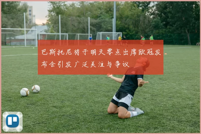 巴斯托尼将于明天零点出席欧冠发布会引发广泛关注与争议