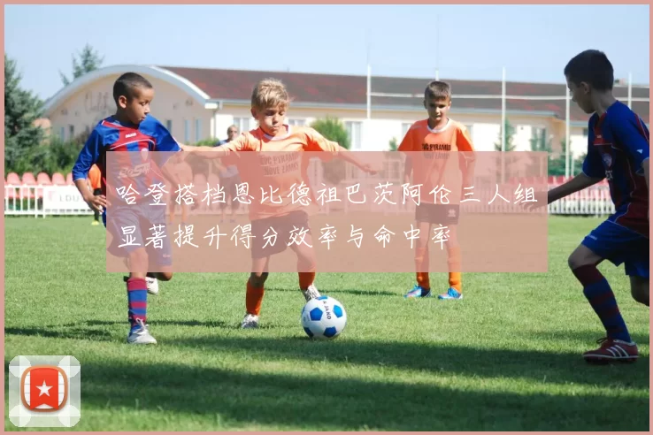 哈登搭档恩比德祖巴茨阿伦三人组显著提升得分效率与命中率