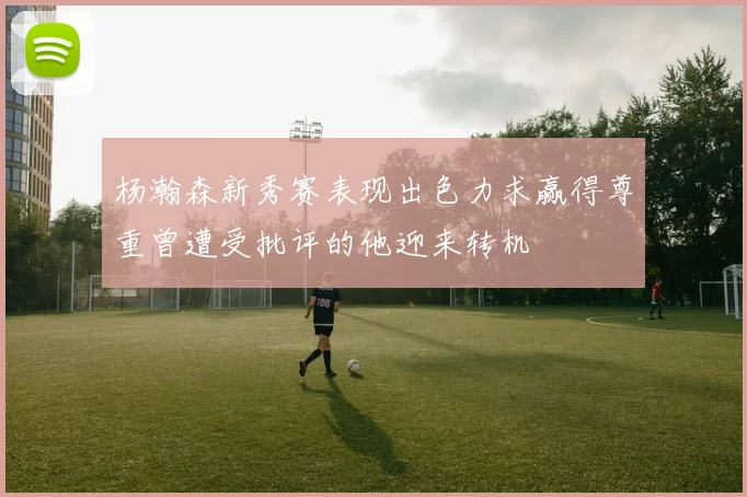 杨瀚森新秀赛表现出色力求赢得尊重曾遭受批评的他迎来转机