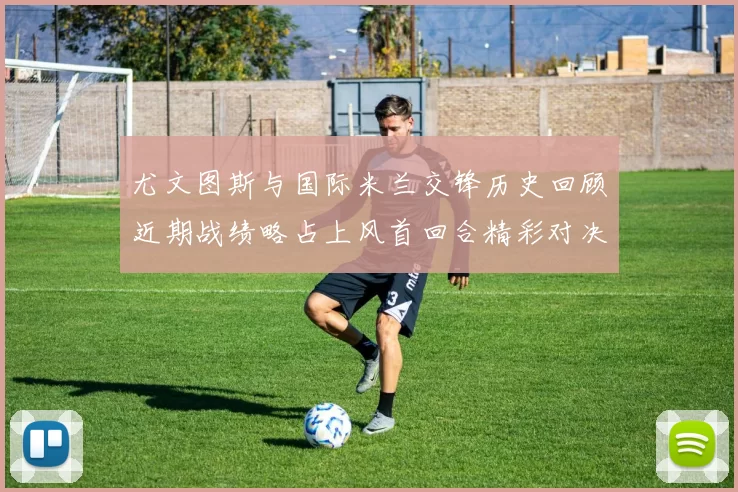 尤文图斯与国际米兰交锋历史回顾近期战绩略占上风首回合精彩对决回顾