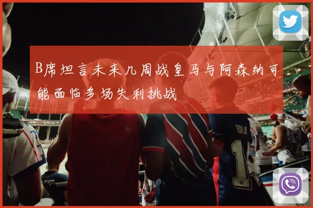B席坦言未来几周战皇马与阿森纳可能面临多场失利挑战