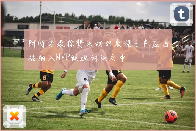 阿特金森称赞米切尔表现出色应当被纳入MVP候选讨论之中