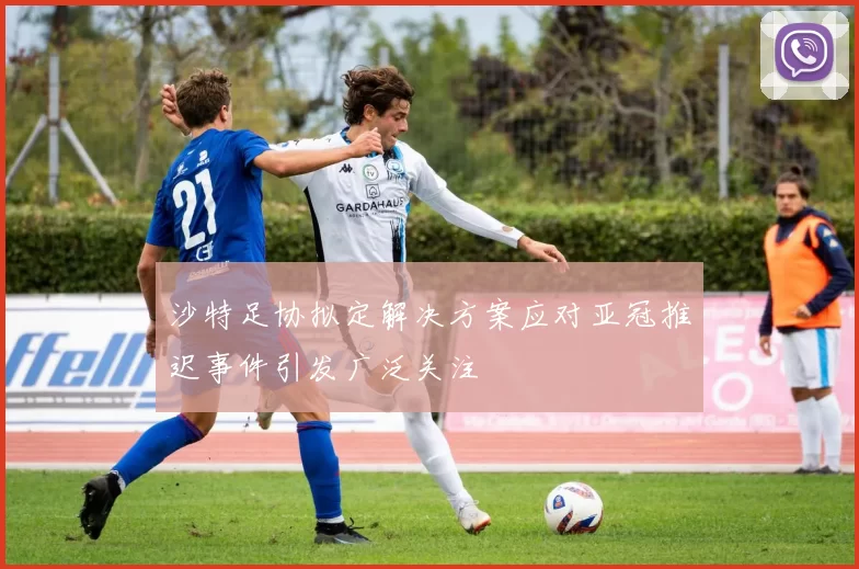 沙特足协拟定解决方案应对亚冠推迟事件引发广泛关注
