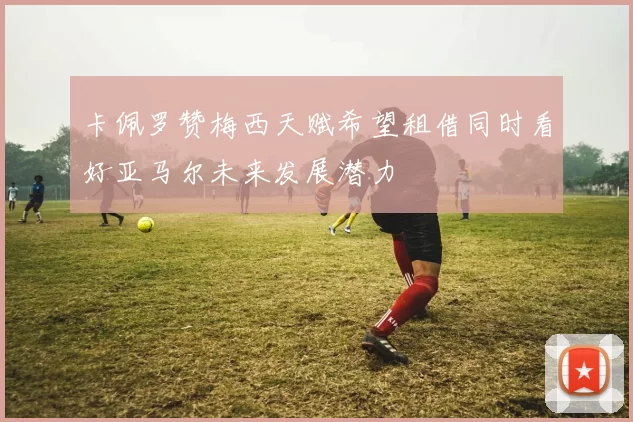 卡佩罗赞梅西天赋希望租借同时看好亚马尔未来发展潜力