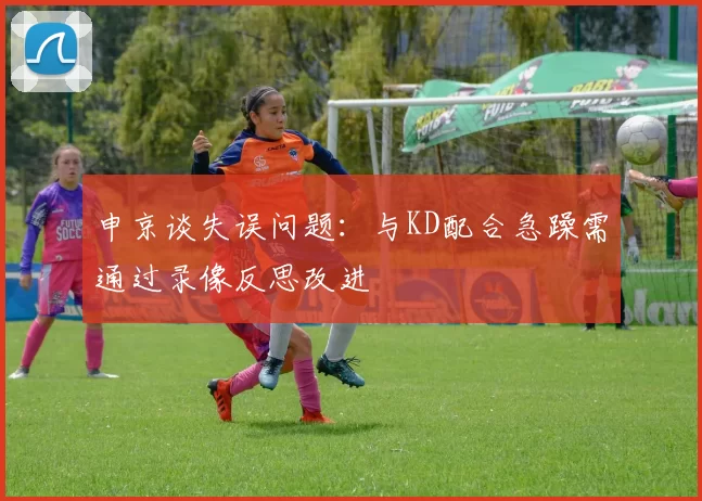 申京谈失误问题：与KD配合急躁需通过录像反思改进