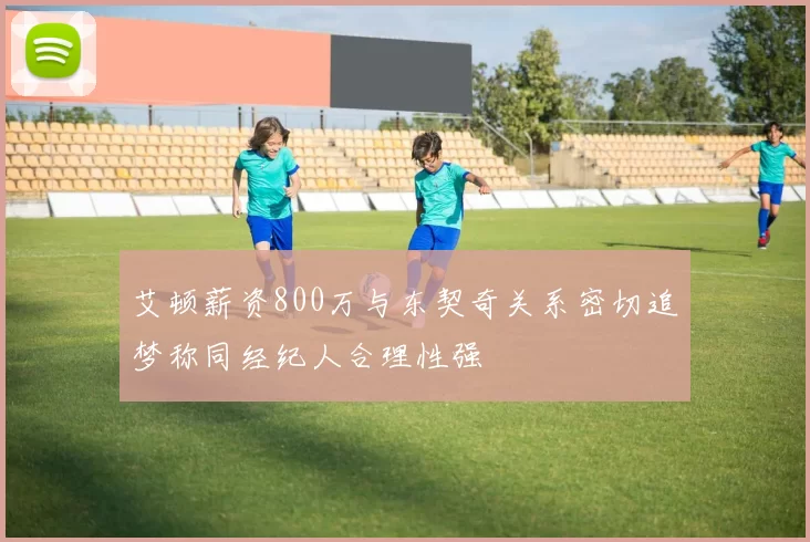 艾顿薪资800万与东契奇关系密切追梦称同经纪人合理性强