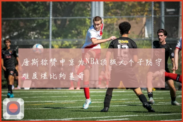 唐斯称赞申京为NBA顶级大个子防守难度堪比约基奇