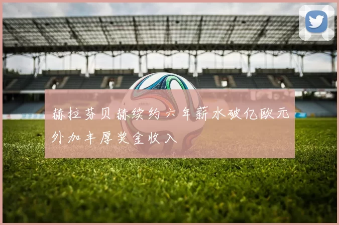 赫拉芬贝赫续约六年薪水破亿欧元外加丰厚奖金收入
