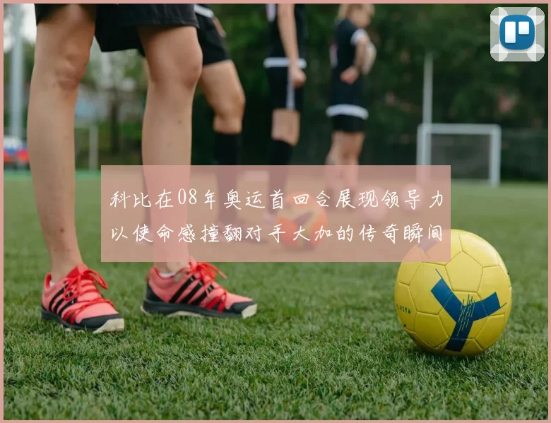 科比在08年奥运首回合展现领导力以使命感撞翻对手大加的传奇瞬间